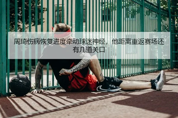 周琦伤病恢复进度牵动球迷神经，他距离重返赛场还有几道关口